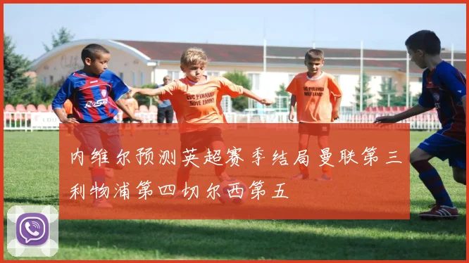内维尔预测英超赛季结局曼联第三利物浦第四切尔西第五