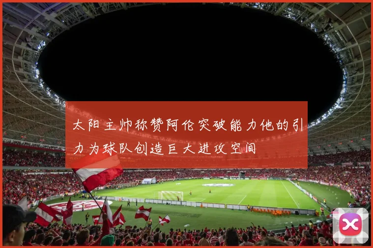 太阳主帅称赞阿伦突破能力他的引力为球队创造巨大进攻空间