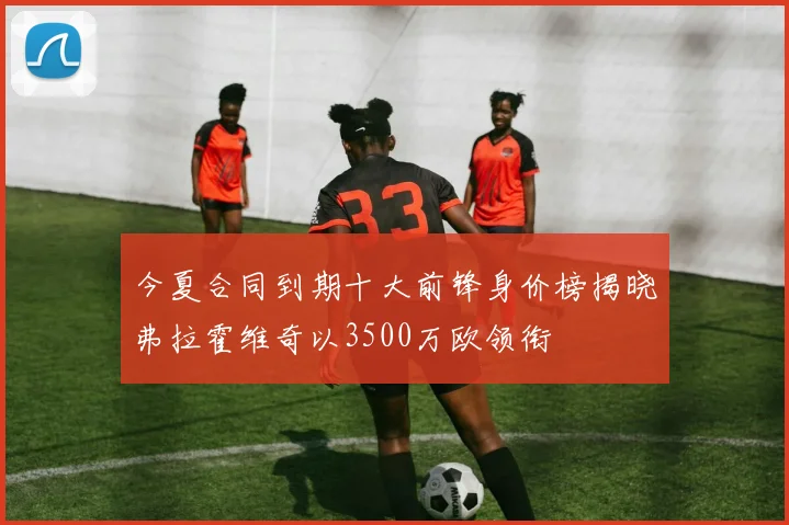 今夏合同到期十大前锋身价榜揭晓弗拉霍维奇以3500万欧领衔