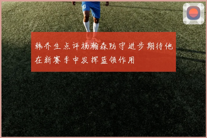 韩乔生点评杨瀚森防守进步期待他在新赛季中发挥蓝领作用