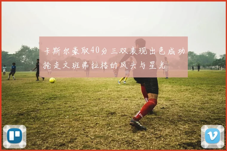 卡斯尔豪取40分三双表现出色成功抢走文班弗拉格的风头与星光