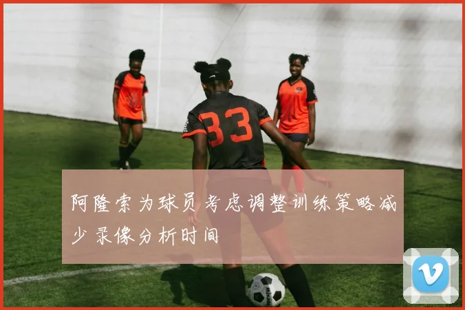 阿隆索为球员考虑调整训练策略减少录像分析时间