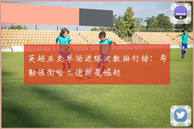 英超历史单场进球次数排行榜：希勒领衔哈兰德新星崛起