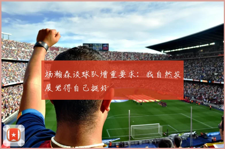 杨瀚森谈球队增重要求：我自然发展觉得自己挺好