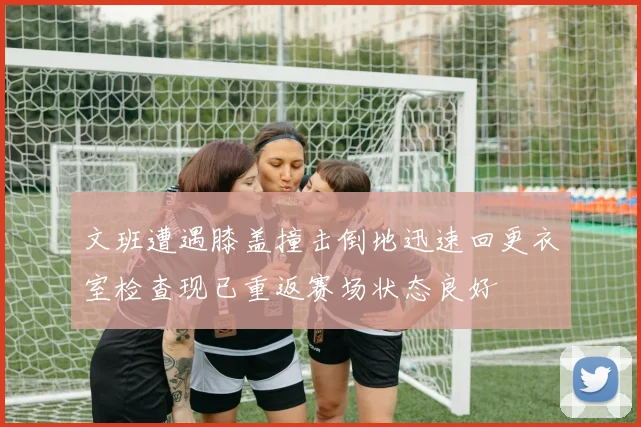 文班遭遇膝盖撞击倒地迅速回更衣室检查现已重返赛场状态良好