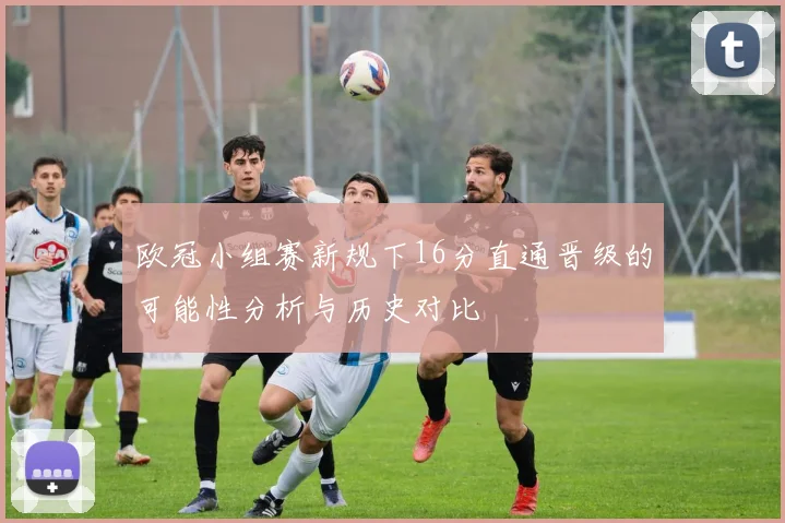 欧冠小组赛新规下16分直通晋级的可能性分析与历史对比