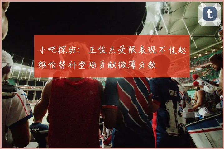 小吧探班：王俊杰受限表现不佳赵维伦替补登场贡献微薄分数