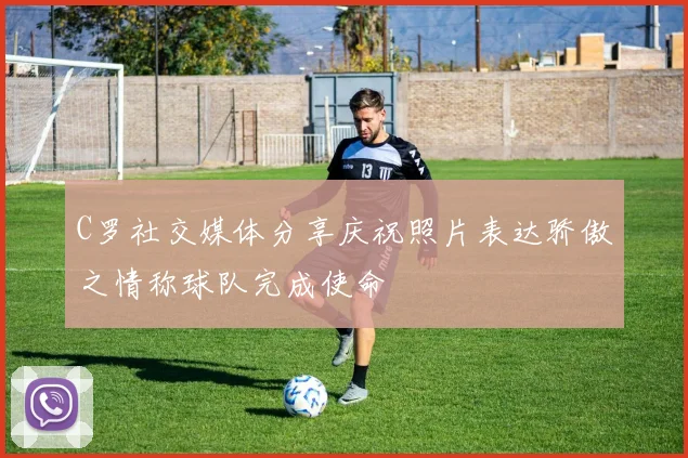 C罗社交媒体分享庆祝照片表达骄傲之情称球队完成使命