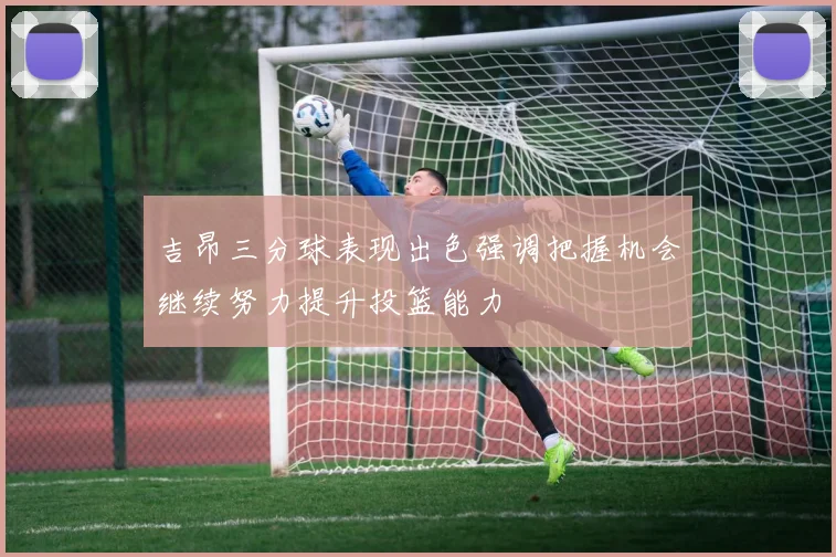 吉昂三分球表现出色强调把握机会继续努力提升投篮能力