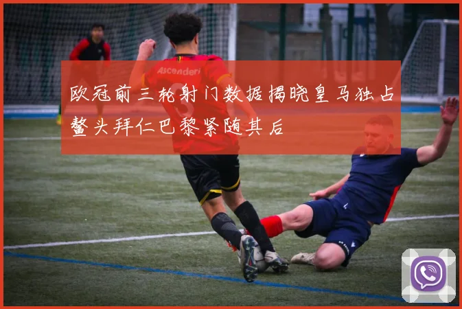 欧冠前三轮射门数据揭晓皇马独占鳌头拜仁巴黎紧随其后