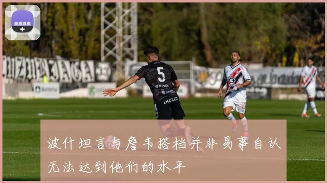 波什坦言与詹韦搭档并非易事自认无法达到他们的水平