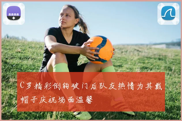 C罗精彩倒钩破门后队友热情为其戴帽子庆祝场面温馨