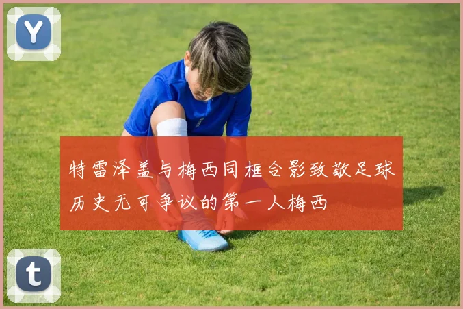 特雷泽盖与梅西同框合影致敬足球历史无可争议的第一人梅西