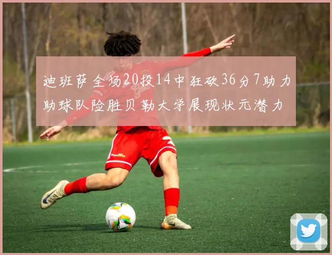 迪班萨全场20投14中狂砍36分7助力助球队险胜贝勒大学展现状元潜力