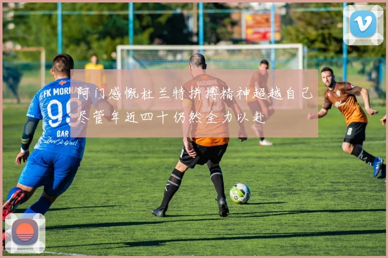 阿门感慨杜兰特拼搏精神超越自己尽管年近四十仍然全力以赴