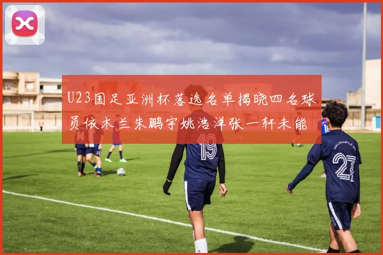 U23国足亚洲杯落选名单揭晓四名球员依木兰朱鹏宇姚浩洋张一轩未能入选