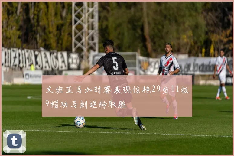 文班亚马加时赛表现惊艳29分11板9帽助马刺逆转取胜