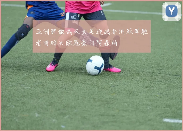 亚洲骄傲武汉女足迎战非洲冠军胜者将对决欧冠豪门阿森纳