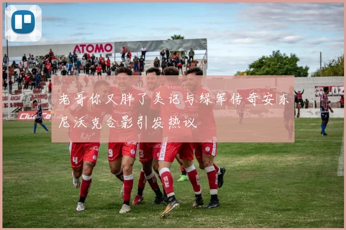 老哥你又胖了美记与绿军传奇安东尼沃克合影引发热议
