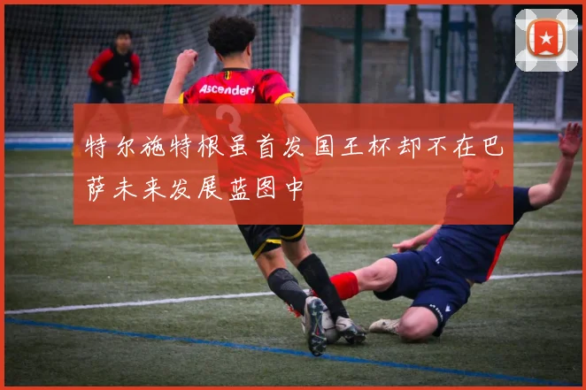 特尔施特根虽首发国王杯却不在巴萨未来发展蓝图中