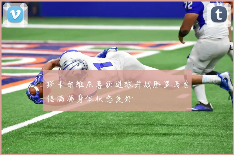 斯卡尔维尼喜获进球并战胜罗马自信满满身体状态良好