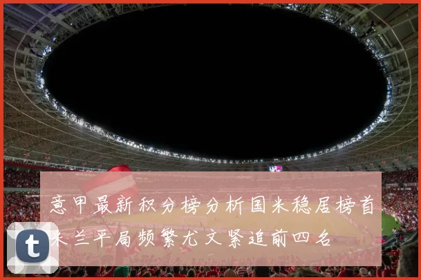 意甲最新积分榜分析国米稳居榜首米兰平局频繁尤文紧追前四名
