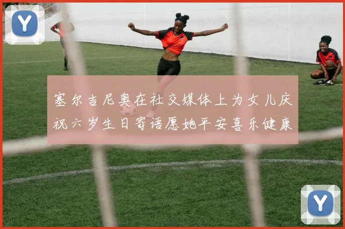 塞尔吉尼奥在社交媒体上为女儿庆祝六岁生日寄语愿她平安喜乐健康成长