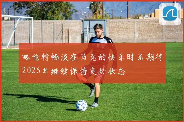 略伦特畅谈在马竞的快乐时光期待2026年继续保持良好状态