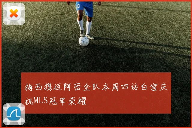梅西携迈阿密全队本周四访白宫庆祝MLS冠军荣耀
