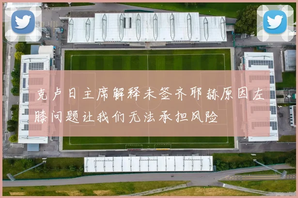 克卢日主席解释未签齐耶赫原因左膝问题让我们无法承担风险