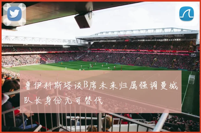 鲁伊科斯塔谈B席未来归属强调曼城队长身份无可替代