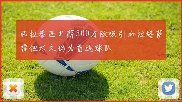 弗拉泰西年薪500万欧吸引加拉塔萨雷但尤文仍为首选球队